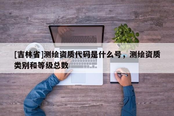 [吉林省]測(cè)繪資質(zhì)代碼是什么號(hào)，測(cè)繪資質(zhì)類(lèi)別和等級(jí)總數(shù)