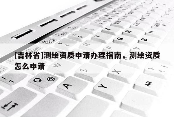 [吉林省]測繪資質申請辦理指南，測繪資質怎么申請