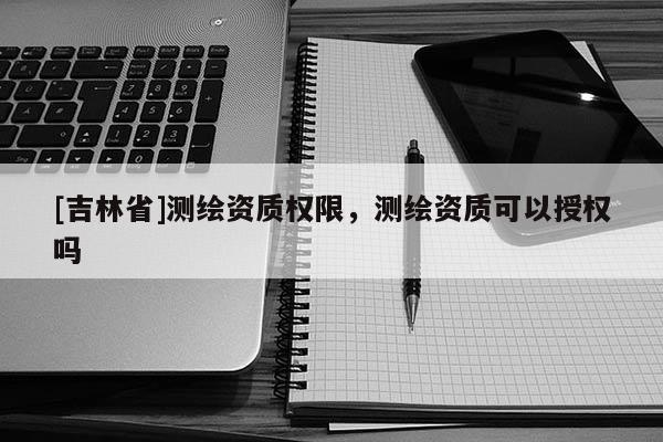 [吉林省]測繪資質權限，測繪資質可以授權嗎