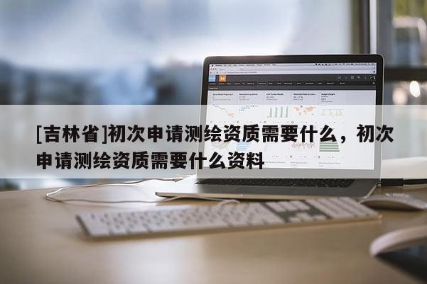 [吉林省]初次申請測繪資質(zhì)需要什么，初次申請測繪資質(zhì)需要什么資料
