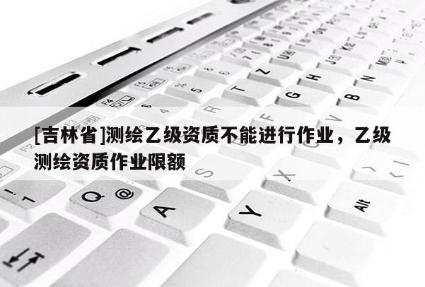 [吉林省]測(cè)繪乙級(jí)資質(zhì)不能進(jìn)行作業(yè)，乙級(jí)測(cè)繪資質(zhì)作業(yè)限額