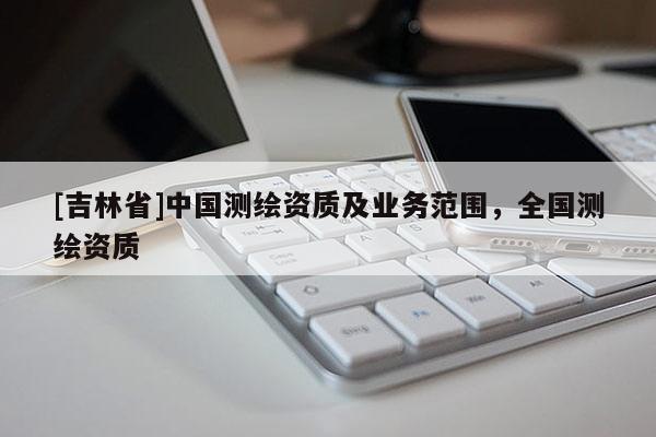 [吉林省]中國(guó)測(cè)繪資質(zhì)及業(yè)務(wù)范圍，全國(guó)測(cè)繪資質(zhì)