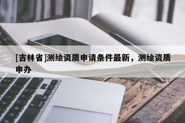 [吉林省]測(cè)繪資質(zhì)申請(qǐng)條件最新，測(cè)繪資質(zhì)申辦