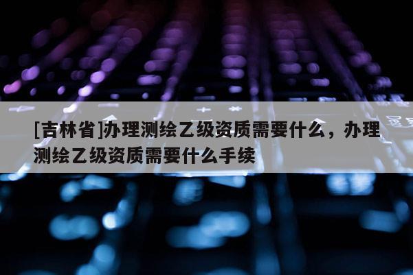 [吉林省]辦理測繪乙級資質需要什么，辦理測繪乙級資質需要什么手續