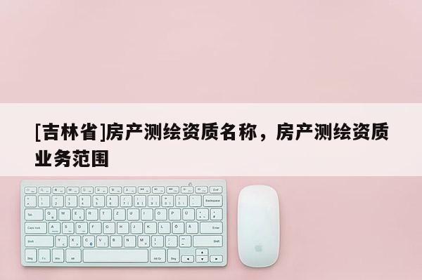 [吉林省]房產(chǎn)測繪資質(zhì)名稱，房產(chǎn)測繪資質(zhì)業(yè)務(wù)范圍