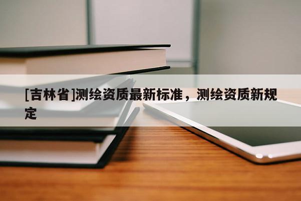 [吉林省]測(cè)繪資質(zhì)最新標(biāo)準(zhǔn)，測(cè)繪資質(zhì)新規(guī)定