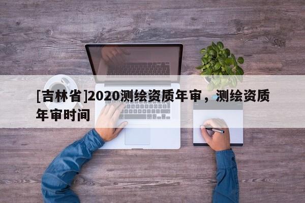 [吉林省]2020測繪資質年審，測繪資質年審時間
