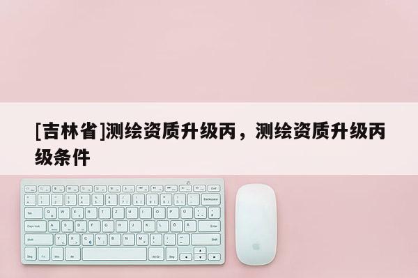 [吉林省]測繪資質升級丙，測繪資質升級丙級條件