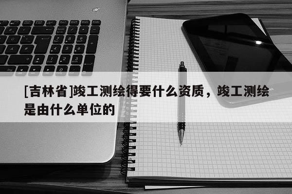 [吉林省]竣工測繪得要什么資質，竣工測繪是由什么單位的