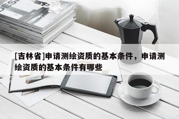 [吉林省]申請測繪資質的基本條件，申請測繪資質的基本條件有哪些