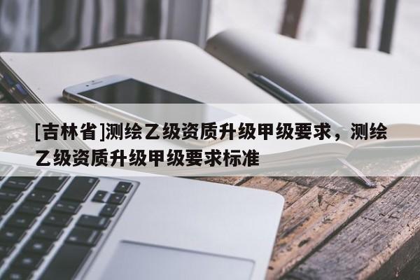 [吉林省]測繪乙級資質(zhì)升級甲級要求，測繪乙級資質(zhì)升級甲級要求標(biāo)準(zhǔn)