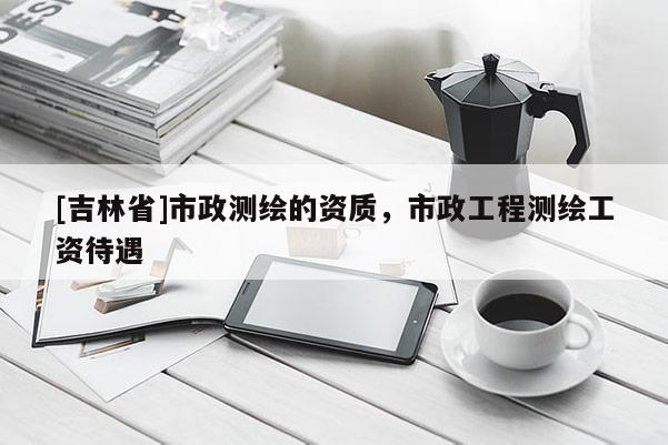 [吉林省]市政測繪的資質，市政工程測繪工資待遇