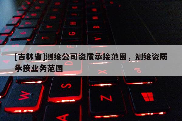 [吉林省]測繪公司資質(zhì)承接范圍，測繪資質(zhì)承接業(yè)務(wù)范圍
