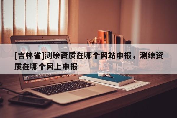 [吉林省]測繪資質在哪個網站申報，測繪資質在哪個網上申報
