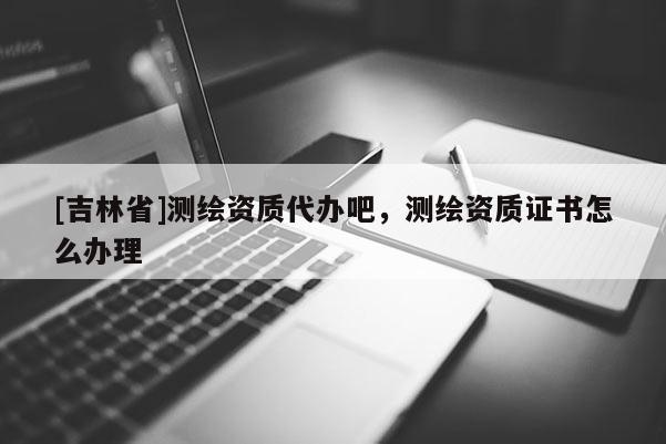 [吉林省]測繪資質代辦吧，測繪資質證書怎么辦理