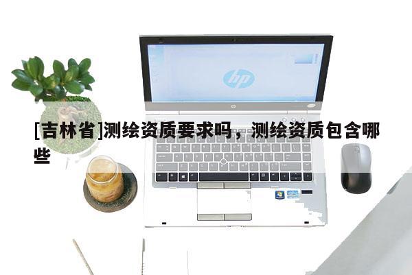 [吉林省]測繪資質要求嗎，測繪資質包含哪些