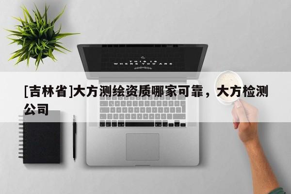 [吉林省]大方測繪資質哪家可靠，大方檢測公司