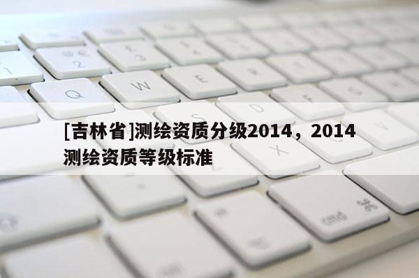 [吉林省]測繪資質分級2014，2014測繪資質等級標準