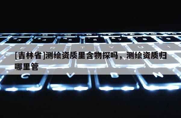 [吉林省]測(cè)繪資質(zhì)里含物探嗎，測(cè)繪資質(zhì)歸哪里管