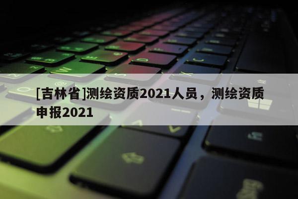 [吉林省]測繪資質(zhì)2021人員，測繪資質(zhì)申報2021