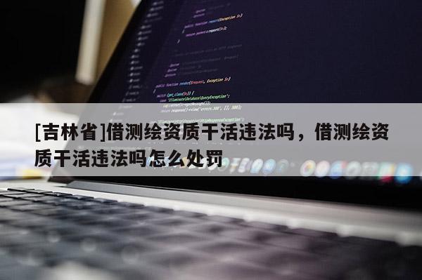 [吉林省]借測(cè)繪資質(zhì)干活違法嗎，借測(cè)繪資質(zhì)干活違法嗎怎么處罰