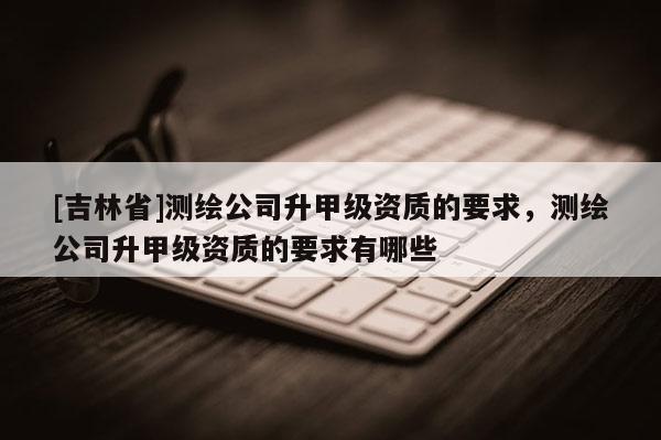 [吉林省]測繪公司升甲級資質的要求，測繪公司升甲級資質的要求有哪些