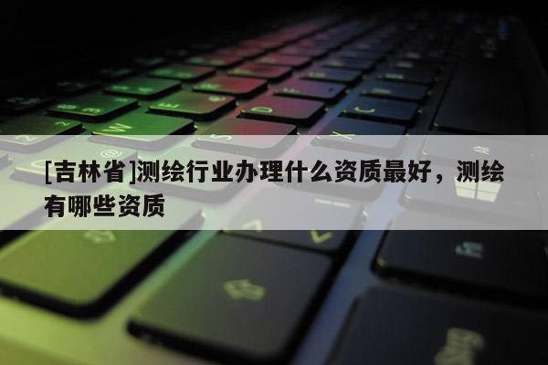 [吉林省]測繪行業辦理什么資質最好，測繪有哪些資質