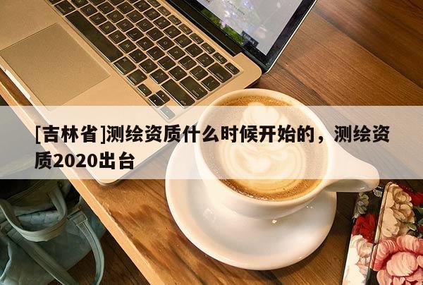 [吉林省]測繪資質什么時候開始的，測繪資質2020出臺