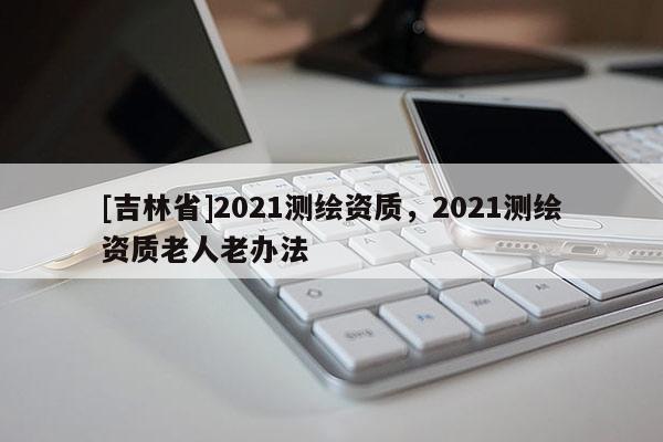 [吉林省]2021測繪資質，2021測繪資質老人老辦法