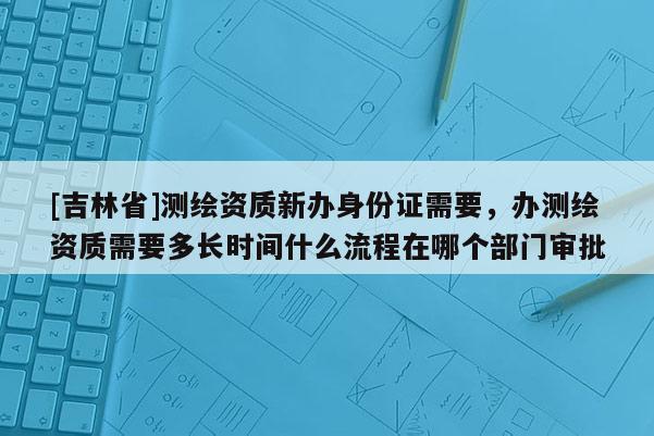 [吉林省]測繪資質(zhì)新辦身份證需要，辦測繪資質(zhì)需要多長時間什么流程在哪個部門審批