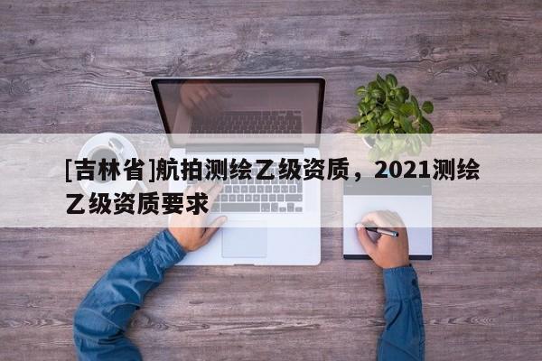 [吉林省]航拍測繪乙級資質(zhì)，2021測繪乙級資質(zhì)要求