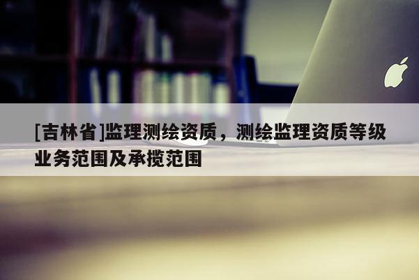 [吉林省]監理測繪資質，測繪監理資質等級業務范圍及承攬范圍