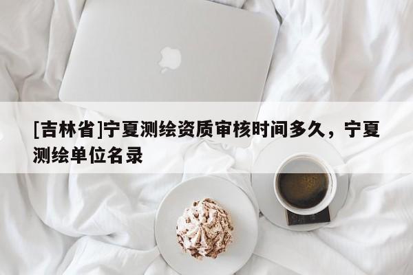 [吉林省]寧夏測繪資質(zhì)審核時間多久，寧夏測繪單位名錄