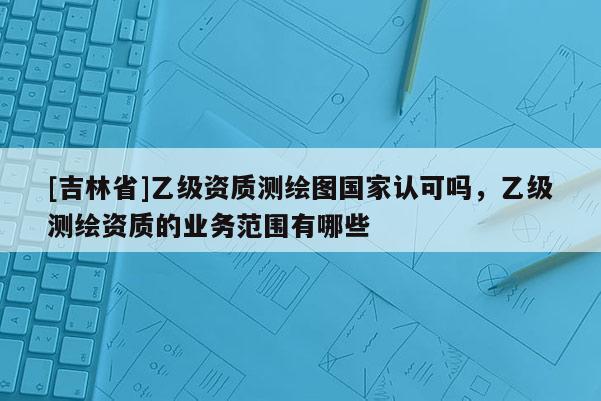 [吉林省]乙級資質(zhì)測繪圖國家認可嗎，乙級測繪資質(zhì)的業(yè)務(wù)范圍有哪些