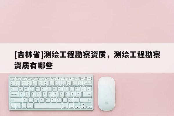 [吉林省]測繪工程勘察資質，測繪工程勘察資質有哪些