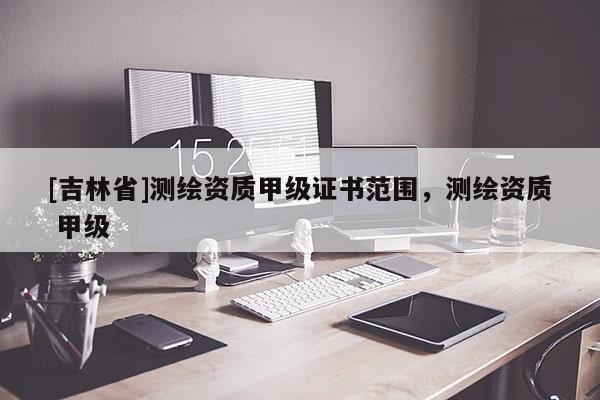 [吉林省]測繪資質甲級證書范圍，測繪資質 甲級