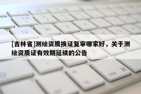 [吉林省]測繪資質(zhì)換證復(fù)審哪家好，關(guān)于測繪資質(zhì)證有效期延續(xù)的公告
