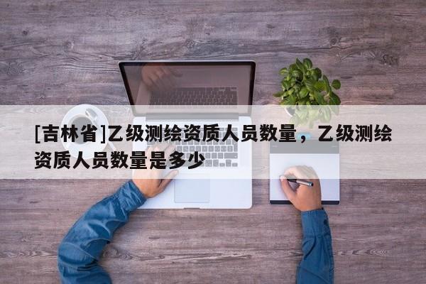 [吉林省]乙級測繪資質人員數量，乙級測繪資質人員數量是多少