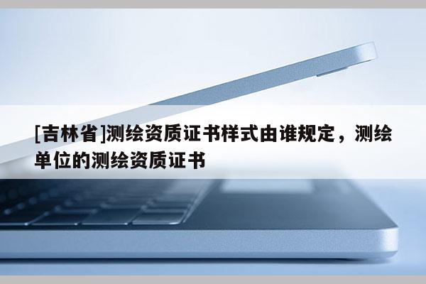 [吉林省]測繪資質證書樣式由誰規定，測繪單位的測繪資質證書