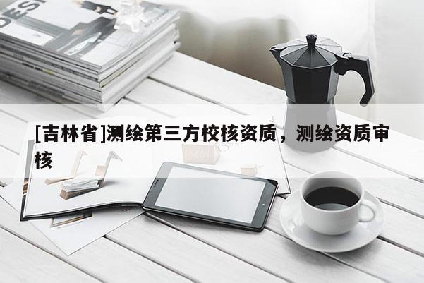 [吉林省]測(cè)繪第三方校核資質(zhì)，測(cè)繪資質(zhì)審核