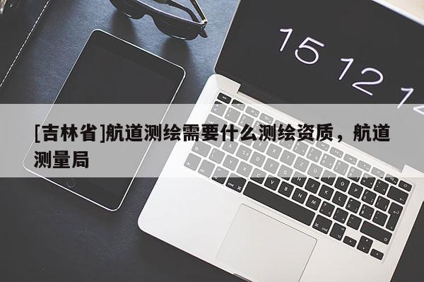 [吉林省]航道測繪需要什么測繪資質(zhì)，航道測量局