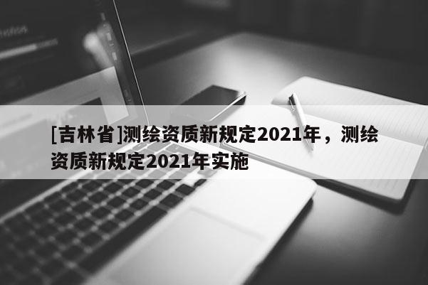 [吉林省]測繪資質新規(guī)定2021年，測繪資質新規(guī)定2021年實施