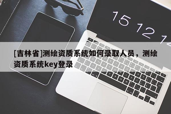 [吉林省]測繪資質系統如何錄取人員，測繪資質系統key登錄