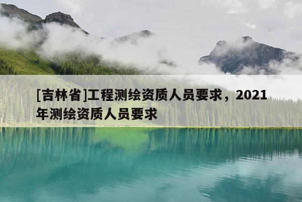 [吉林省]工程測繪資質人員要求，2021年測繪資質人員要求