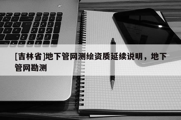 [吉林省]地下管網測繪資質延續說明，地下管網勘測