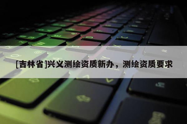 [吉林省]興義測繪資質新辦，測繪資質要求