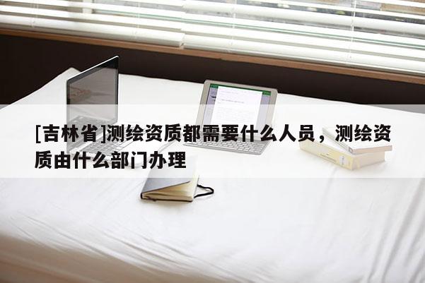 [吉林省]測(cè)繪資質(zhì)都需要什么人員，測(cè)繪資質(zhì)由什么部門辦理