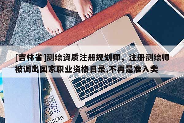 [吉林省]測(cè)繪資質(zhì)注冊(cè)規(guī)劃師，注冊(cè)測(cè)繪師被調(diào)出國(guó)家職業(yè)資格目錄,不再是準(zhǔn)入類
