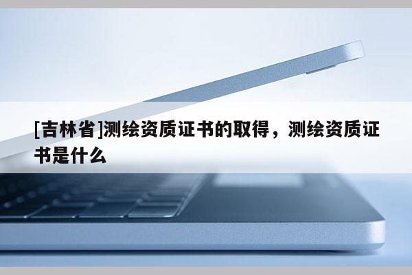 [吉林省]測繪資質證書的取得，測繪資質證書是什么