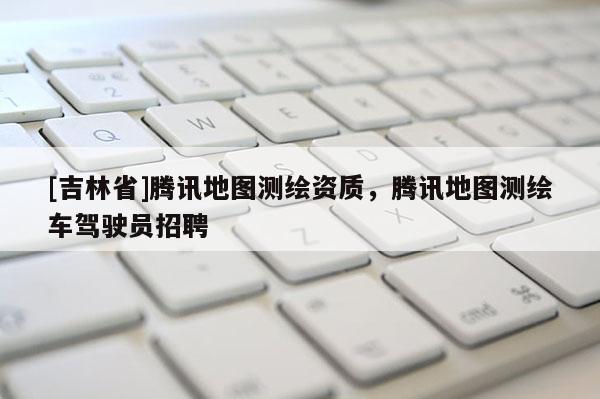 [吉林省]騰訊地圖測(cè)繪資質(zhì)，騰訊地圖測(cè)繪車駕駛員招聘